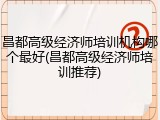 昌都高级经济师培训机构哪个最好(昌都高级经济师培训推荐)