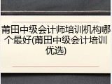 莆田中级会计师培训机构哪个最好(莆田中级会计培训优选)
