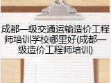 成都一级交通运输造价工程师培训学校哪里好(成都一级造价工程师培训)