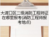 大渡口区二级消防工程师证在哪里报考(消防工程师报考地点)