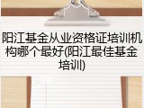 阳江基金从业资格证培训机构哪个最好(阳江最佳基金培训)