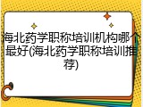 海北药学职称培训机构哪个最好(海北药学职称培训推荐)
