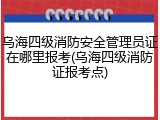 乌海四级消防安全管理员证在哪里报考(乌海四级消防证报考点)