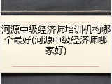 河源中级经济师培训机构哪个最好(河源中级经济师哪家好)