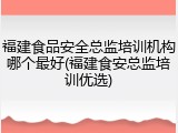 福建食品安全总监培训机构哪个最好(福建食安总监培训优选)