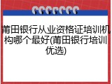 莆田银行从业资格证培训机构哪个最好(莆田银行培训优选)