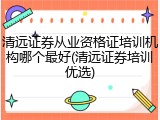 清远证券从业资格证培训机构哪个最好(清远证券培训优选)