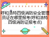 呼和浩特四级消防安全管理员证在哪里报考(呼和浩特四级消防证报考点)