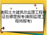 衡阳土木建筑总监理工程师证在哪里报考(衡阳监理工程师报考)