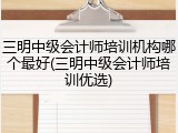 三明中级会计师培训机构哪个最好(三明中级会计师培训优选)