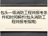 包头一级消防工程师报考条件和时间解析(包头消防工程师报考指南)