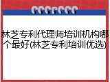 林芝专利代理师培训机构哪个最好(林芝专利培训优选)
