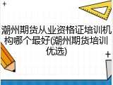 潮州期货从业资格证培训机构哪个最好(潮州期货培训优选)