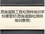 恩施道路工程检测师培训学校哪里好(恩施道路检测师培训推荐)