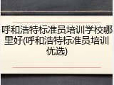 呼和浩特标准员培训学校哪里好(呼和浩特标准员培训优选)