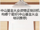 中山基金从业资格证培训机构哪个最好(中山基金从业培训推荐)