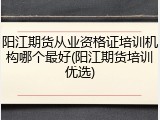 阳江期货从业资格证培训机构哪个最好(阳江期货培训优选)