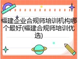 福建企业合规师培训机构哪个最好(福建合规师培训优选)