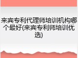 来宾专利代理师培训机构哪个最好(来宾专利师培训优选)