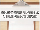 清远税务师培训机构哪个最好(清远税务师培训优选)