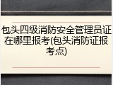 包头四级消防安全管理员证在哪里报考(包头消防证报考点)