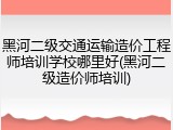 黑河二级交通运输造价工程师培训学校哪里好(黑河二级造价师培训)