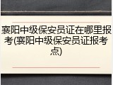 襄阳中级保安员证在哪里报考(襄阳中级保安员证报考点)