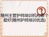 随州主管护师培训机构哪个最好(随州护师培训优选)