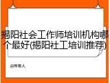 揭阳社会工作师培训机构哪个最好(揭阳社工培训推荐)