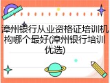 漳州银行从业资格证培训机构哪个最好(漳州银行培训优选)