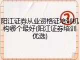 阳江证券从业资格证培训机构哪个最好(阳江证券培训优选)
