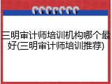 三明审计师培训机构哪个最好(三明审计师培训推荐)