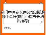 荆门中医专长医师培训机构哪个最好(荆门中医专长培训推荐)