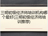 三明初级经济师培训机构哪个最好(三明初级经济师培训推荐)