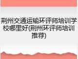 荆州交通运输环评师培训学校哪里好(荆州环评师培训推荐)