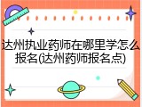 达州执业药师在哪里学怎么报名(达州药师报名点)