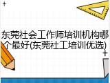 东莞社会工作师培训机构哪个最好(东莞社工培训优选)