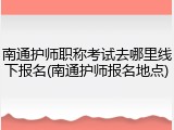 南通护师职称考试去哪里线下报名(南通护师报名地点)