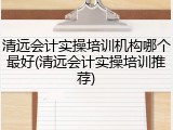 清远会计实操培训机构哪个最好(清远会计实操培训推荐)