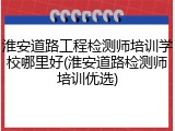 淮安道路工程检测师培训学校哪里好(淮安道路检测师培训优选)