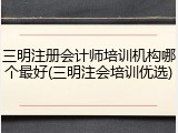 三明注册会计师培训机构哪个最好(三明注会培训优选)