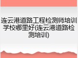 连云港道路工程检测师培训学校哪里好(连云港道路检测培训)