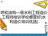 呼和浩特一级水利工程造价工程师培训学校哪里好(水利造价培训优选)