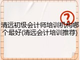清远初级会计师培训机构哪个最好(清远会计培训推荐)