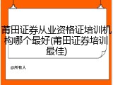 莆田证券从业资格证培训机构哪个最好(莆田证券培训最佳)