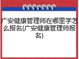 广安健康管理师在哪里学怎么报名(广安健康管理师报名)