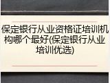 保定银行从业资格证培训机构哪个最好(保定银行从业培训优选)