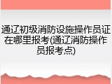 通辽初级消防设施操作员证在哪里报考(通辽消防操作员报考点)