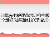 汕尾养老护理员培训机构哪个最好(汕尾最佳护理培训)