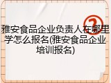 雅安食品企业负责人在哪里学怎么报名(雅安食品企业培训报名)